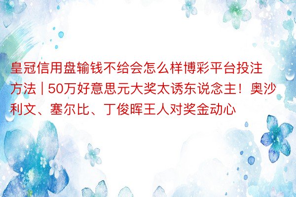 皇冠信用盘输钱不给会怎么样博彩平台投注方法 | 50万好意思元大奖太诱东说念主！奥沙利文、塞尔比、丁俊晖王人对奖金动心