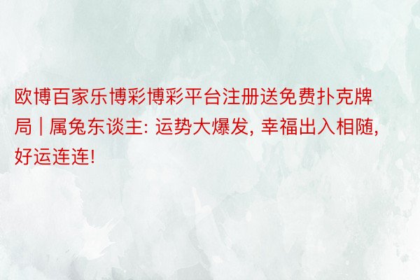 欧博百家乐博彩博彩平台注册送免费扑克牌局 | 属兔东谈主: 运势大爆发, 幸福出入相随, 好运连连!