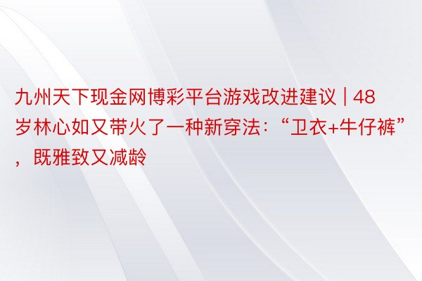 九州天下现金网博彩平台游戏改进建议 | 48岁林心如又带火了一种新穿法：“卫衣+牛仔裤”，既雅致又减龄
