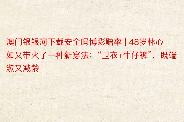 澳门银银河下载安全吗博彩赔率 | 48岁林心如又带火了一种新穿法：“卫衣+牛仔裤”，既端淑又减龄