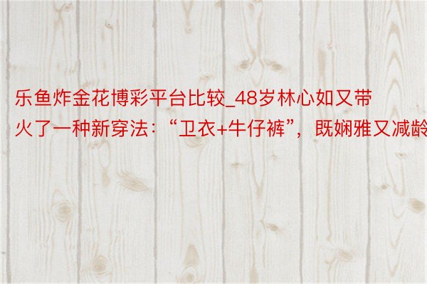 乐鱼炸金花博彩平台比较_48岁林心如又带火了一种新穿法：“卫衣+牛仔裤”，既娴雅又减龄