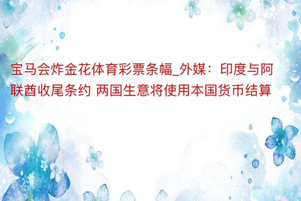 宝马会炸金花体育彩票条幅_外媒：印度与阿联酋收尾条约 两国生意将使用本国货币结算