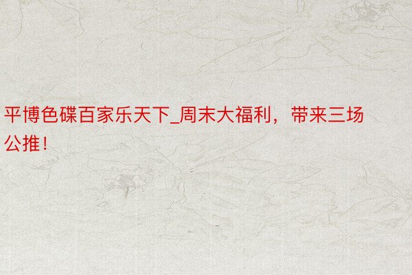 平博色碟百家乐天下_周末大福利，带来三场公推！