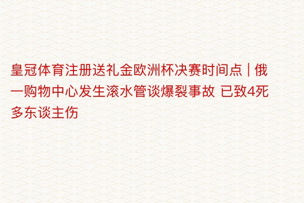皇冠体育注册送礼金欧洲杯决赛时间点 | 俄一购物中心发生滚水管谈爆裂事故 已致4死多东谈主伤