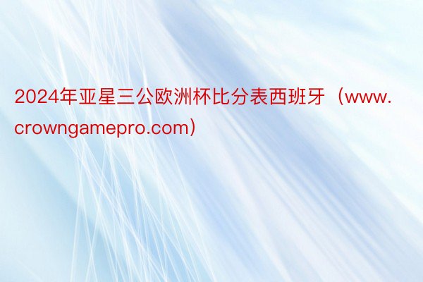 2024年亚星三公欧洲杯比分表西班牙（www.crowngamepro.com）