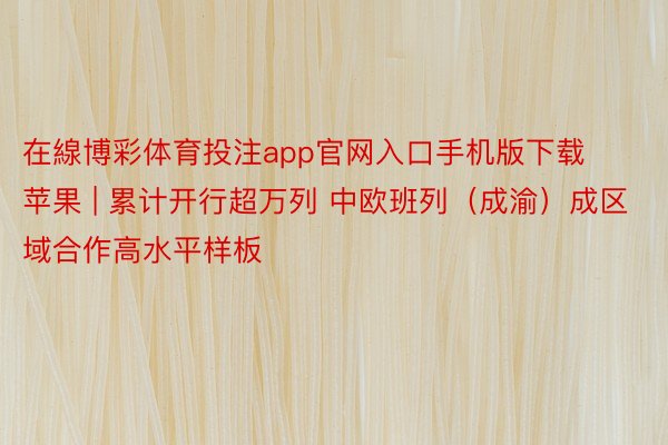 在線博彩体育投注app官网入口手机版下载苹果 | 累计开行超万列 中欧班列（成渝）成区域合作高水平样板
