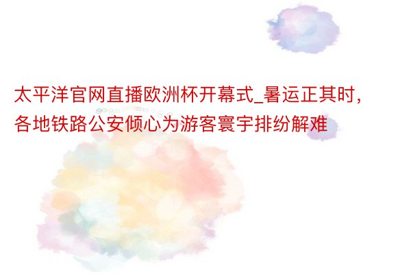 太平洋官网直播欧洲杯开幕式_暑运正其时，各地铁路公安倾心为游客寰宇排纷解难