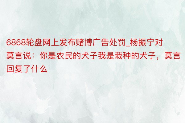 6868轮盘网上发布赌博广告处罚_杨振宁对莫言说：你是农民的犬子我是栽种的犬子，莫言回复了什么