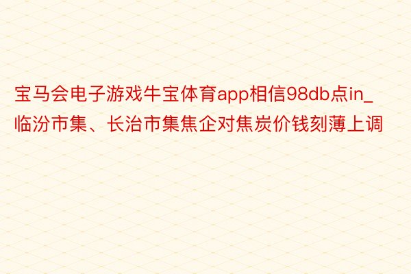 宝马会电子游戏牛宝体育app相信98db点in_临汾市集、长治市集焦企对焦炭价钱刻薄上调