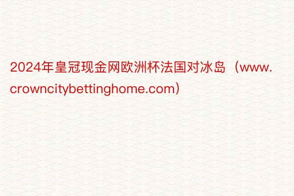 2024年皇冠现金网欧洲杯法国对冰岛（www.crowncitybettinghome.com）