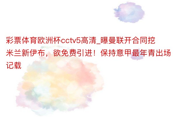 彩票体育欧洲杯cctv5高清_曝曼联开合同挖米兰新伊布，欲免费引进！保持意甲最年青出场记载