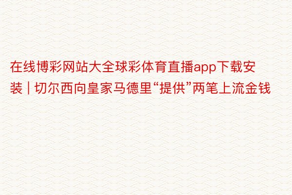 在线博彩网站大全球彩体育直播app下载安装 | 切尔西向皇家马德里“提供”两笔上流金钱