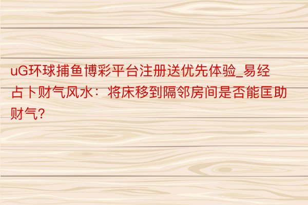 uG环球捕鱼博彩平台注册送优先体验_易经占卜财气风水：将床移到隔邻房间是否能匡助财气？