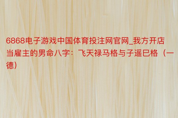 6868电子游戏中国体育投注网官网_我方开店当雇主的男命八字：飞天禄马格与子遥巳格（一德）