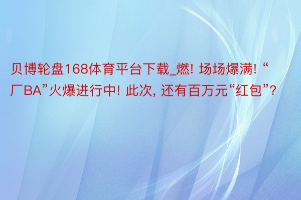 贝博轮盘168体育平台下载_燃! 场场爆满! “厂BA”火爆进行中! 此次, 还有百万元“红包”?