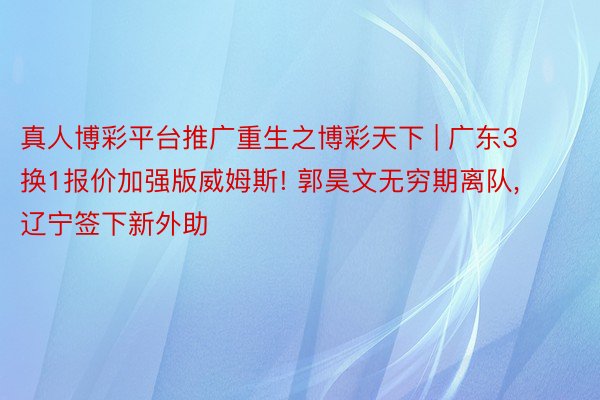 真人博彩平台推广重生之博彩天下 | 广东3换1报价加强版威姆斯! 郭昊文无穷期离队, 辽宁签下新外助
