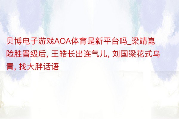 贝博电子游戏AOA体育是新平台吗_梁靖崑险胜晋级后, 王皓长出连气儿, 刘国梁花式乌青, 找大胖话语