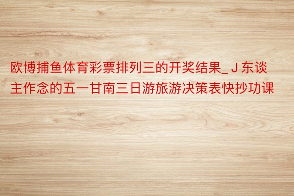 欧博捕鱼体育彩票排列三的开奖结果_J东谈主作念的五一甘南三日游旅游决策表快抄功课