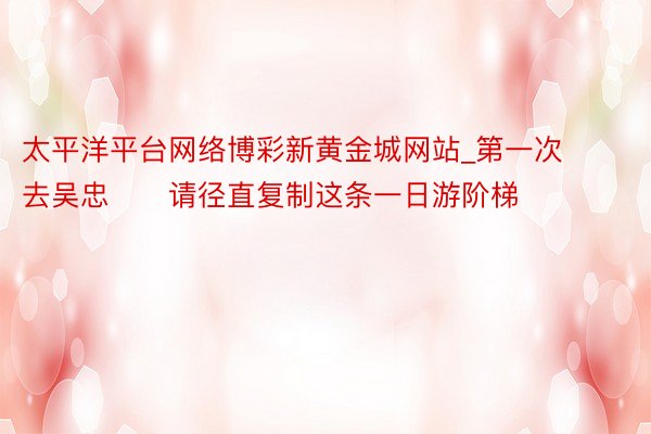 太平洋平台网络博彩新黄金城网站_第一次去吴忠‼️请径直复制这条一日游阶梯