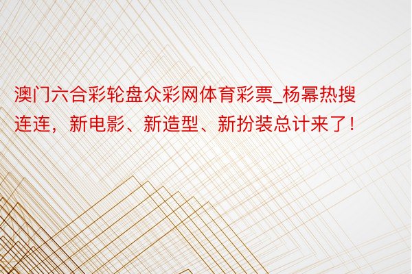 澳门六合彩轮盘众彩网体育彩票_杨幂热搜连连，新电影、新造型、新扮装总计来了！