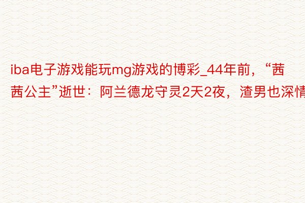 iba电子游戏能玩mg游戏的博彩_44年前，“茜茜公主”逝世：阿兰德龙守灵2天2夜，渣男也深情