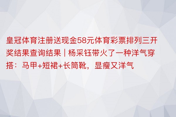 皇冠体育注册送现金58元体育彩票排列三开奖结果查询结果 | 杨采钰带火了一种洋气穿搭：马甲+短裙+长筒靴，显瘦又洋气