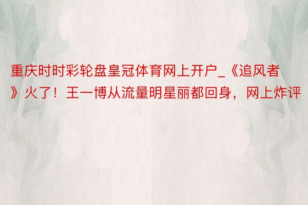 重庆时时彩轮盘皇冠体育网上开户_《追风者》火了！王一博从流量明星丽都回身，网上炸评