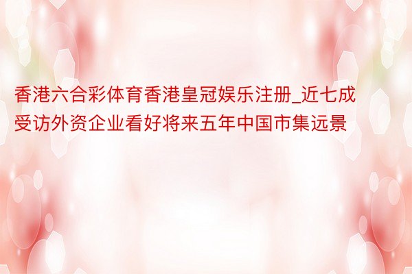 香港六合彩体育香港皇冠娱乐注册_近七成受访外资企业看好将来五年中国市集远景
