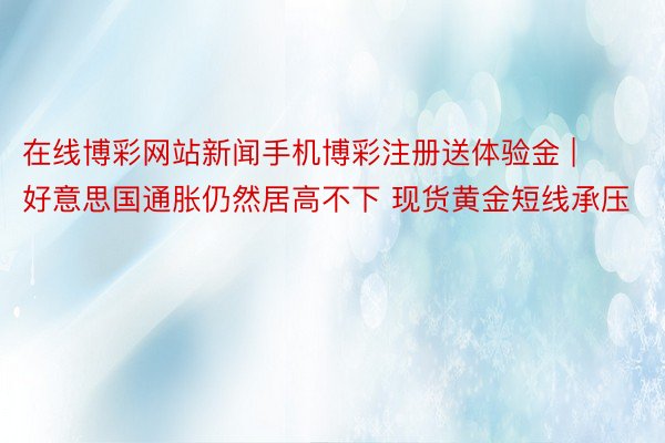 在线博彩网站新闻手机博彩注册送体验金 | 好意思国通胀仍然居高不下 现货黄金短线承压
