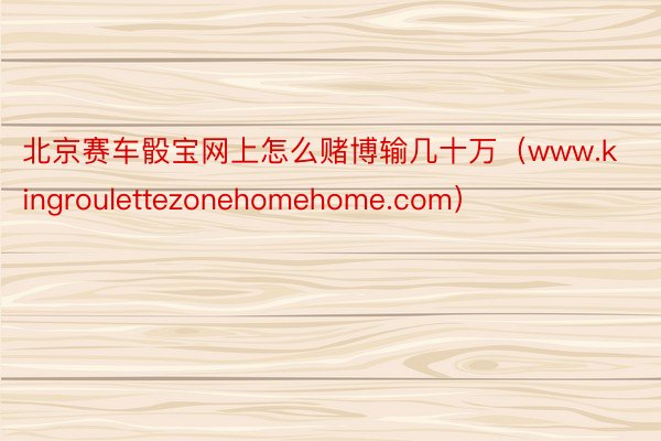 北京赛车骰宝网上怎么赌博输几十万（www.kingroulettezonehomehome.com）