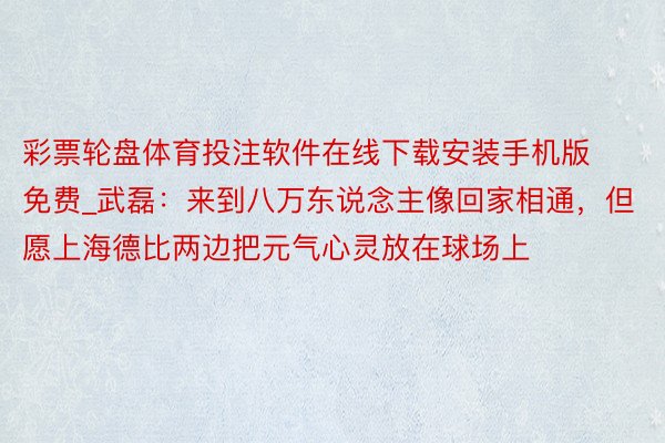 彩票轮盘体育投注软件在线下载安装手机版免费_武磊：来到八万东说念主像回家相通，但愿上海德比两边把元气心灵放在球场上