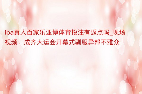 iba真人百家乐亚博体育投注有返点吗_现场视频：成齐大运会开幕式驯服异邦不雅众