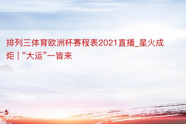 排列三体育欧洲杯赛程表2021直播_星火成炬 | “大运”一皆来