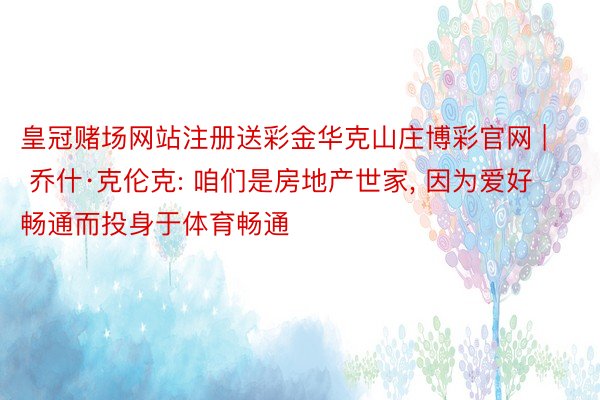皇冠赌场网站注册送彩金华克山庄博彩官网 | 乔什·克伦克: 咱们是房地产世家, 因为爱好畅通而投身于体育畅通
