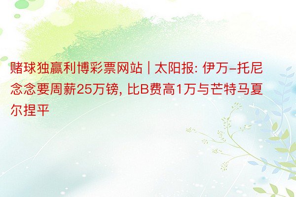 赌球独赢利博彩票网站 | 太阳报: 伊万-托尼念念要周薪25万镑, 比B费高1万与芒特马夏尔捏平