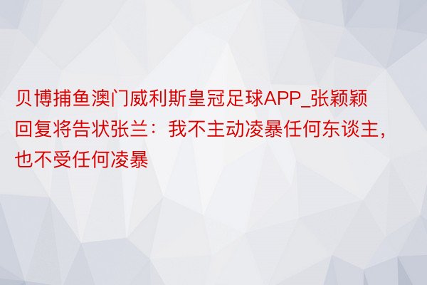 贝博捕鱼澳门威利斯皇冠足球APP_张颖颖回复将告状张兰：我不主动凌暴任何东谈主，也不受任何凌暴