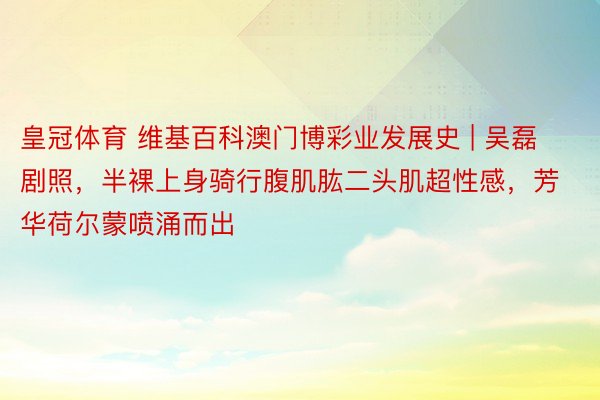 皇冠体育 维基百科澳门博彩业发展史 | 吴磊剧照，半裸上身骑行腹肌肱二头肌超性感，芳华荷尔蒙喷涌而出