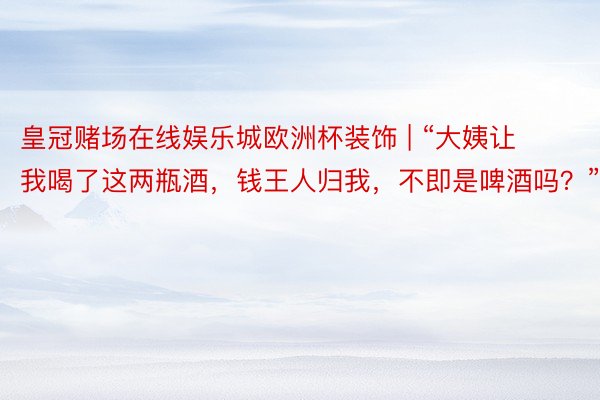 皇冠赌场在线娱乐城欧洲杯装饰 | “大姨让我喝了这两瓶酒，钱王人归我，不即是啤酒吗？”