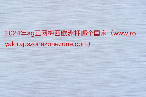 2024年ag正网梅西欧洲杯哪个国家(www.royalcrapszonezonezone.com)