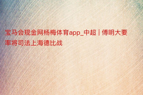 宝马会现金网杨梅体育app_中超 | 傅明大要率将司法上海德比战