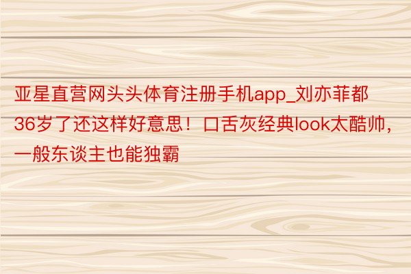 亚星直营网头头体育注册手机app_刘亦菲都36岁了还这样好意思！口舌灰经典look太酷帅，一般东谈主也能独霸