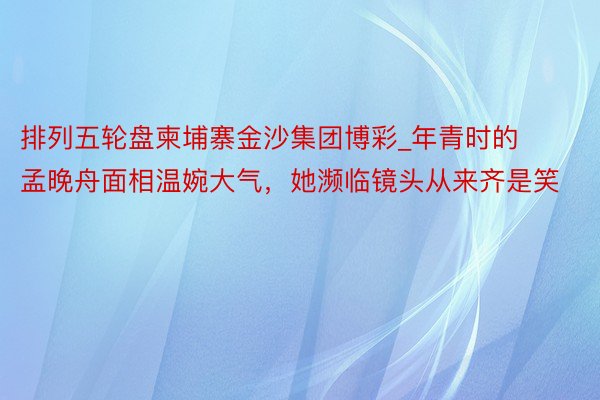 排列五轮盘柬埔寨金沙集团博彩_年青时的孟晚舟面相温婉大气，她濒临镜头从来齐是笑
