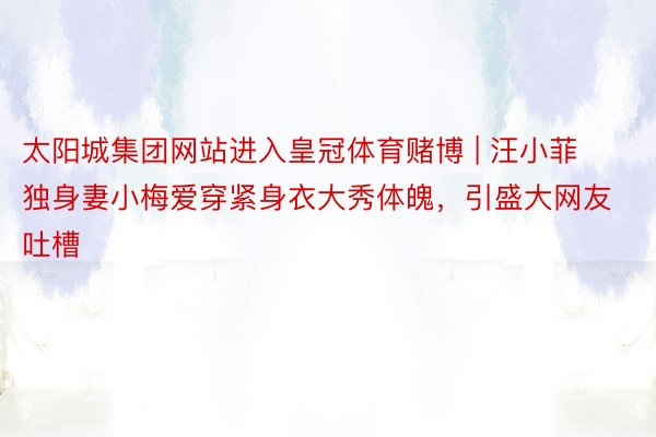 太阳城集团网站进入皇冠体育赌博 | 汪小菲独身妻小梅爱穿紧身衣大秀体魄,引盛大网友吐槽