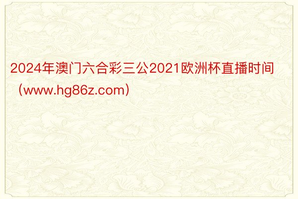 2024年澳门六合彩三公2021欧洲杯直播时间（www.hg86z.com）