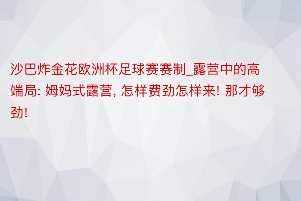 沙巴炸金花欧洲杯足球赛赛制_露营中的高端局: 姆妈式露营, 怎样费劲怎样来! 那才够劲!