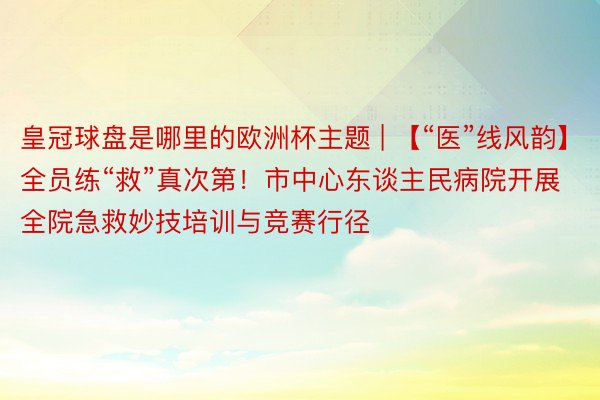 皇冠球盘是哪里的欧洲杯主题 | 【“医”线风韵】全员练“救”真次第！市中心东谈主民病院开展全院急救妙技培训与竞赛行径