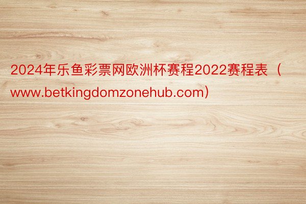 2024年乐鱼彩票网欧洲杯赛程2022赛程表（www.betkingdomzonehub.com）
