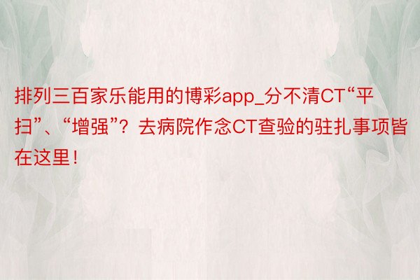 排列三百家乐能用的博彩app_分不清CT“平扫”、“增强”？去病院作念CT查验的驻扎事项皆在这里！