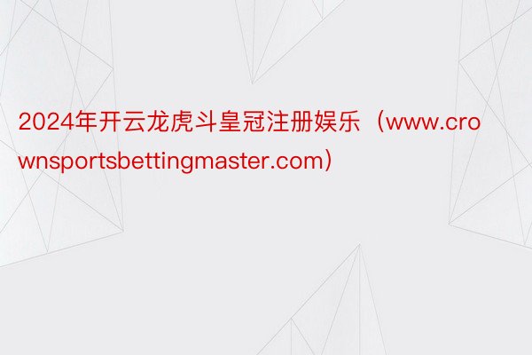 2024年开云龙虎斗皇冠注册娱乐（www.crownsportsbettingmaster.com）