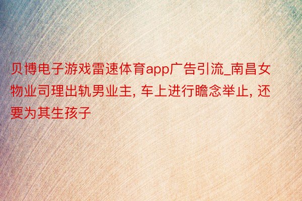 贝博电子游戏雷速体育app广告引流_南昌女物业司理出轨男业主, 车上进行瞻念举止, 还要为其生孩子